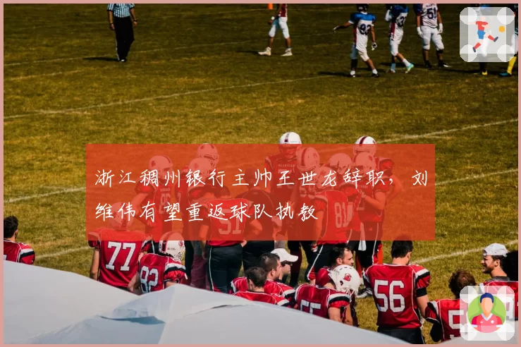 浙江稠州银行主帅王世龙辞职，刘维伟有望重返球队执教