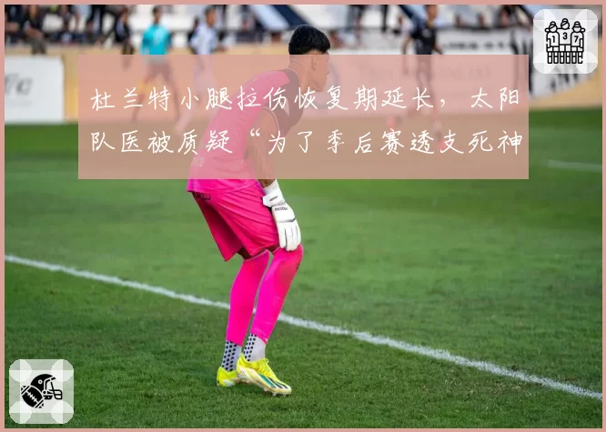 杜兰特小腿拉伤恢复期延长，太阳队医被质疑“为了季后赛透支死神”