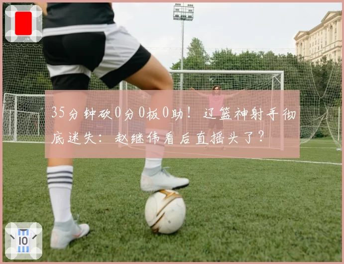 35分钟砍0分0板0助!辽篮神射手彻底迷失:赵继伟看后直摇头了?