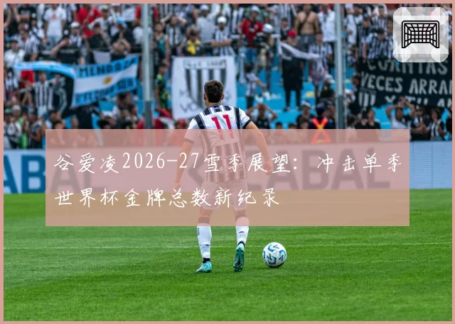 谷爱凌2026-27雪季展望：冲击单季世界杯金牌总数新纪录