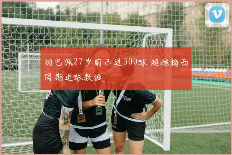 姆巴佩27岁前已进300球 超越梅西同期进球数据