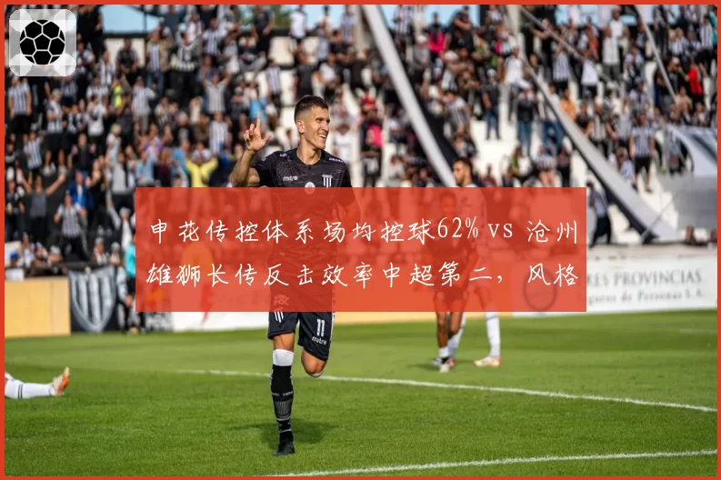 申花传控体系场均控球62% vs 沧州雄狮长传反击效率中超第二，风格博弈看点十足