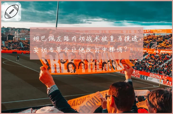 姆巴佩左路内切战术被皇马摸透,安切洛蒂会让他改打中锋吗?