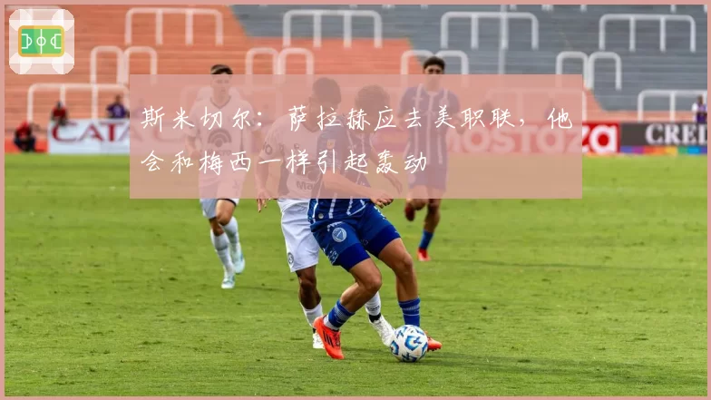 斯米切尔:萨拉赫应去美职联,他会和梅西一样引起轰动