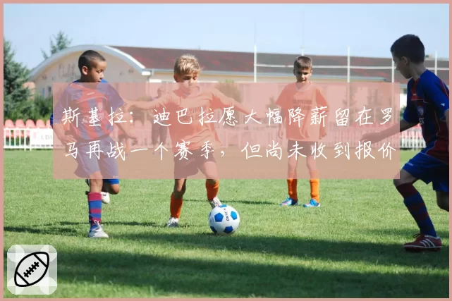 斯基拉：迪巴拉愿大幅降薪留在罗马再战一个赛季，但尚未收到报价