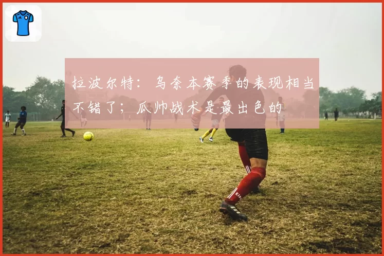 拉波尔特：乌奈本赛季的表现相当不错了；瓜帅战术是最出色的