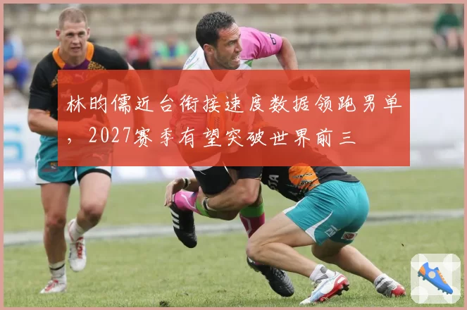 林昀儒近台衔接速度数据领跑男单,2027赛季有望突破世界前三