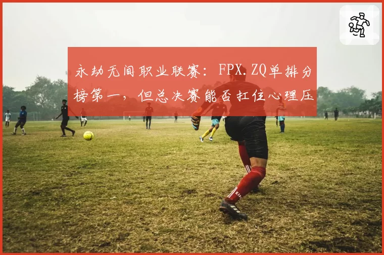 永劫无间职业联赛：FPX.ZQ单排分榜第一，但总决赛能否扛住心理压力？