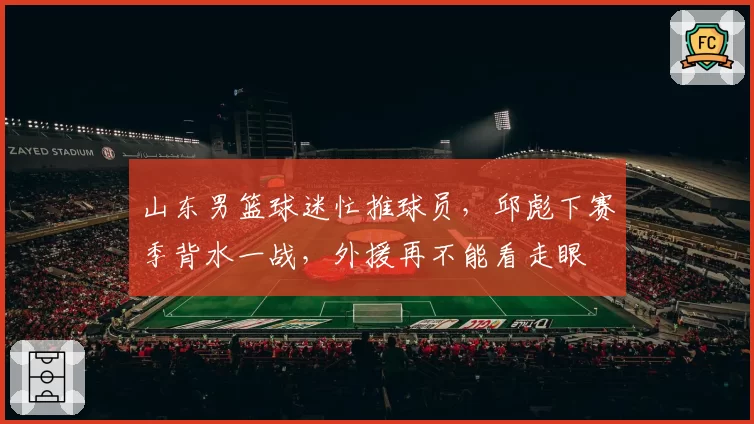 山东男篮球迷忙推球员,邱彪下赛季背水一战,外援再不能看走眼