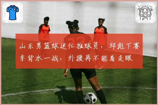 山东男篮球迷忙推球员,邱彪下赛季背水一战,外援再不能看走眼