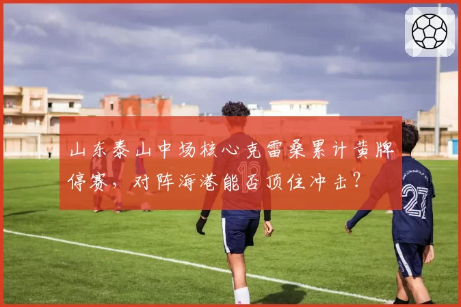 山东泰山中场核心克雷桑累计黄牌停赛，对阵海港能否顶住冲击？