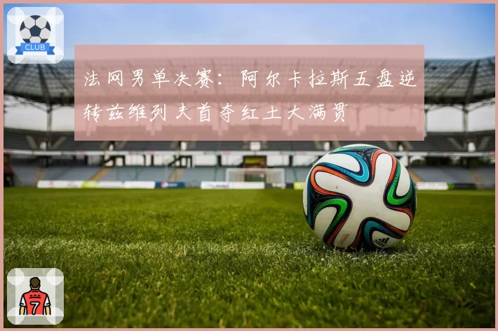 法网男单决赛：阿尔卡拉斯五盘逆转兹维列夫首夺红土大满贯