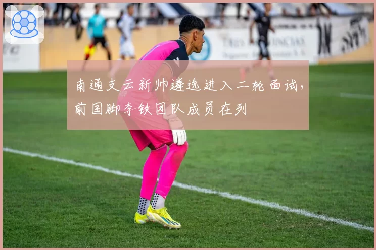 南通支云新帅遴选进入二轮面试,前国脚李铁团队成员在列