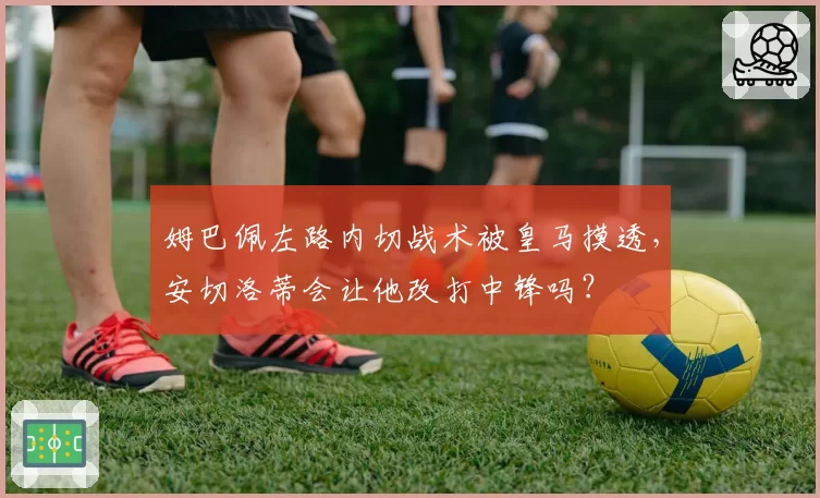姆巴佩左路内切战术被皇马摸透，安切洛蒂会让他改打中锋吗？