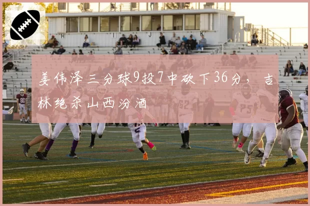 姜伟泽三分球9投7中砍下36分，吉林绝杀山西汾酒