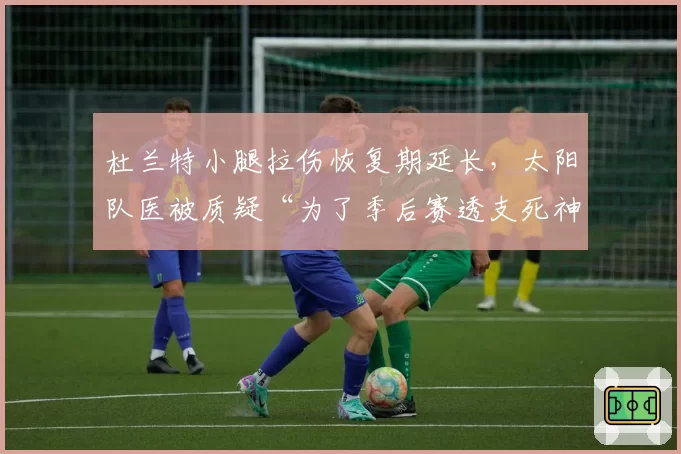 杜兰特小腿拉伤恢复期延长，太阳队医被质疑“为了季后赛透支死神”