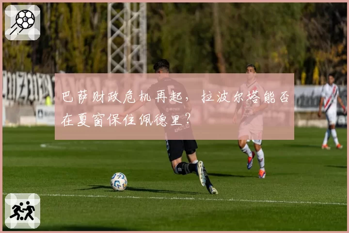 巴萨财政危机再起,拉波尔塔能否在夏窗保住佩德里?