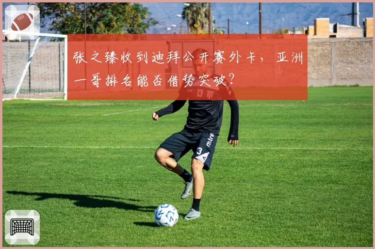 张之臻收到迪拜公开赛外卡,亚洲一哥排名能否借势突破?