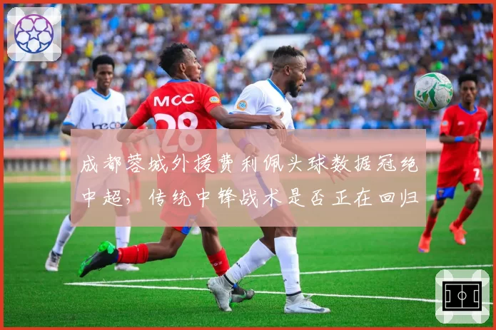 成都蓉城外援费利佩头球数据冠绝中超,传统中锋战术是否正在回归?