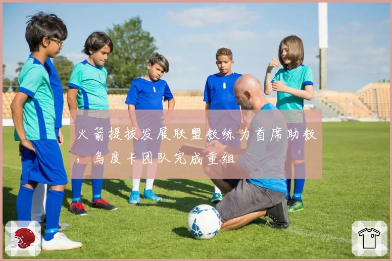 火箭提拔发展联盟教练为首席助教,乌度卡团队完成重组