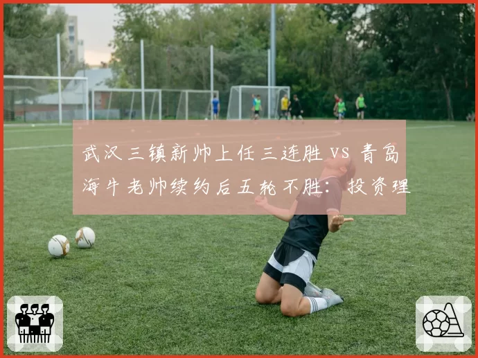 武汉三镇新帅上任三连胜 vs 青岛海牛老帅续约后五轮不胜:投资理念分化