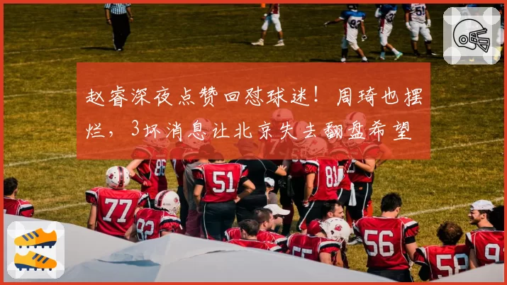 赵睿深夜点赞回怼球迷！周琦也摆烂，3坏消息让北京失去翻盘希望