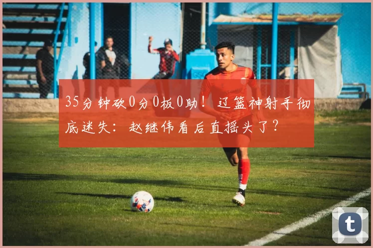 35分钟砍0分0板0助!辽篮神射手彻底迷失:赵继伟看后直摇头了?